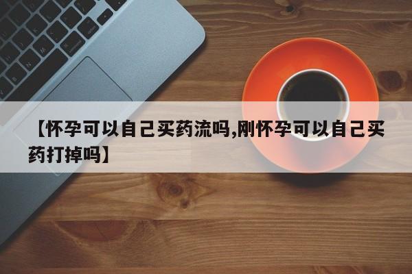 打胎药的微信联系方式【怀孕可以自己买药流吗,刚怀孕可以自己买药打掉吗】